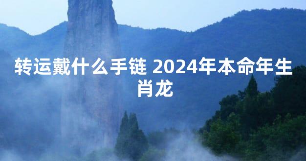 转运戴什么手链 2024年本命年生肖龙